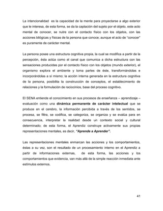 La intencionalidad es la capacidad de la mente para proyectarse a algo exterior
que le interesa, de esta forma, se da la captación del sujeto por el objeto, este acto
mental de conocer, se nutre con el contacto físico con los objetos, con las
acciones bilógicas y físicas de la persona que conoce; aunque el acto de “conocer”
es puramente de carácter mental.


La persona posee una estructura cognitiva propia, la cual se modifica a partir de la
percepción, ésta actúa como el canal que comunica a dicha estructura con las
sensaciones producidas por el contacto físico con los objetos (mundo exterior), el
organismo explora el ambiente y toma partes de éste, transformándolas e
incorporándolas a sí mismo; la acción interna generada en la estructura cognitiva
de la persona, posibilita la construcción de conceptos, el establecimiento de
relaciones y la formulación de raciocinios, base del proceso cognitivo.


El SENA entiende el conocimiento en sus procesos de enseñanza – aprendizaje –
evaluación como una dinámica permanente de carácter intelectual que se
produce en el cerebro, la información percibida a través de los sentidos, se
procesa, se filtra, se codifica, se categoriza, se organiza y se evalúa para en
consecuencia, interpretar la realidad desde un contexto social y cultural
determinado; de esta forma, el Aprendiz construye activamente sus propias
representaciones mentales, es decir, “Aprende a Aprender”.


Las representaciones mentales enmarcan las acciones y los comportamientos,
éstas a su vez, son el resultado de un procesamiento interno en el Aprendiz a
partir de informaciones externas,         de esta forma, las acciones y los
comportamientos que evidencia, van más allá de la simple reacción inmediata ante
estímulos externos.




                                                                                   41
 