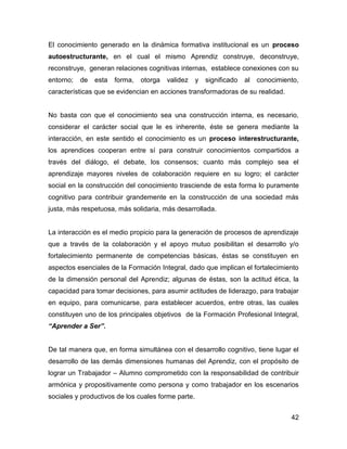 El conocimiento generado en la dinámica formativa institucional es un proceso
autoestructurante, en el cual el mismo Aprendiz construye, deconstruye,
reconstruye, generan relaciones cognitivas internas, establece conexiones con su
entorno;   de   esta   forma,   otorga   validez    y   significado   al   conocimiento,
características que se evidencian en acciones transformadoras de su realidad.


No basta con que el conocimiento sea una construcción interna, es necesario,
considerar el carácter social que le es inherente, éste se genera mediante la
interacción, en este sentido el conocimiento es un proceso interestructurante,
los aprendices cooperan entre sí para construir conocimientos compartidos a
través del diálogo, el debate, los consensos; cuanto más complejo sea el
aprendizaje mayores niveles de colaboración requiere en su logro; el carácter
social en la construcción del conocimiento trasciende de esta forma lo puramente
cognitivo para contribuir grandemente en la construcción de una sociedad más
justa, más respetuosa, más solidaria, más desarrollada.


La interacción es el medio propicio para la generación de procesos de aprendizaje
que a través de la colaboración y el apoyo mutuo posibilitan el desarrollo y/o
fortalecimiento permanente de competencias básicas, éstas se constituyen en
aspectos esenciales de la Formación Integral, dado que implican el fortalecimiento
de la dimensión personal del Aprendiz; algunas de éstas, son la actitud ética, la
capacidad para tomar decisiones, para asumir actitudes de liderazgo, para trabajar
en equipo, para comunicarse, para establecer acuerdos, entre otras, las cuales
constituyen uno de los principales objetivos de la Formación Profesional Integral,
“Aprender a Ser”.


De tal manera que, en forma simultánea con el desarrollo cognitivo, tiene lugar el
desarrollo de las demás dimensiones humanas del Aprendiz, con el propósito de
lograr un Trabajador – Alumno comprometido con la responsabilidad de contribuir
armónica y propositivamente como persona y como trabajador en los escenarios
sociales y productivos de los cuales forme parte.


                                                                                     42
 