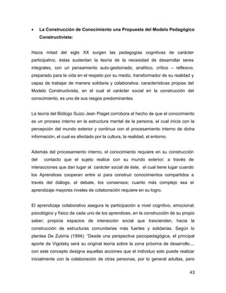 •     La Construcción de Conocimiento una Propuesta del Modelo Pedagógico
      Constructivista:


Hacia mitad del siglo XX surgen las pedagogías cognitivas de carácter
participativo, éstas sustentan la teoría de la necesidad de desarrollar seres
integrales, con un pensamiento auto-gestionado, analítico, crítico – reflexivo,
preparado para la vida en el respeto por su medio, transformador de su realidad y
capaz de trabajar de manera solidaria y colaborativa, características propias del
Modelo Constructivista, en el cual el carácter social en la construcción del
conocimiento, es uno de sus rasgos predominantes.


La teoría del Biólogo Suizo Jean Piaget corrobora el hecho de que el conocimiento
es un proceso interno en la estructura mental de la persona, el cual inicia con la
percepción del mundo exterior y continua con el procesamiento interno de dicha
información, el cual es afectado por la cultura, la realidad, el entorno.


Además del procesamiento interno, el conocimiento requiere en su construcción
del     contacto que el sujeto realice con su mundo exterior; a través de
interacciones que dan lugar al carácter social de éste, el cual tiene lugar cuando
los Aprendices cooperan entre sí para construir conocimientos compartidos a
través del diálogo, el debate, los consensos; cuanto más complejo sea el
aprendizaje mayores niveles de colaboración requiere en su logro.


El aprendizaje colaborativo asegura la participación a nivel cognitivo, emocional,
psicológico y físico de cada uno de los aprendices, en la construcción de su propio
saber; propicia espacios de interacción social que trascienden, hacia la
construcción de estructuras comunitarias más fuertes y solidarias. Según lo
plantea De Zubiría (1994): “Desde una perspectiva psicopedagógica, el principal
aporte de Vigotsky será su original teoría sobre la zona próxima de desarrollo....
con este concepto designa aquellas acciones que el individuo solo puede realizar
inicialmente con la colaboración de otras personas, por lo general adultas, pero


                                                                                43
 
