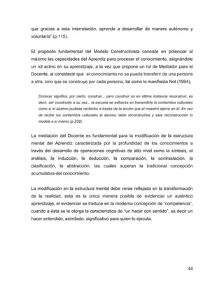 que gracias a esta interrelación, aprende a desarrollar de manera autónoma y
voluntaria” (p.115).


El propósito fundamental del Modelo Constructivista consiste en potenciar al
máximo las capacidades del Aprendiz para procesar el conocimiento, asignándole
un rol activo en su aprendizaje, a la vez que propone un rol de Mediador para el
Docente, al considerar que el conocimiento no se pueda transferir de una persona
a otra, sino que se construye por cada persona, tal como lo manifiesta Not (1994),


   Conocer significa, por cierto, construir... pero construir es en última instancia reconstruir, es
   decir, ser construido a su vez... la escuela se esfuerza en transmitirle lo contenidos culturales
   como si el alumno pudiese recibirlos a través de la acción que el maestro ejerce en él. En vez
   de recibir los contenidos culturales el alumno debe reconstruirlos y esta reconstrucción lo
   modela a sí mismo (p.232).



La mediación del Docente es fundamental para la modificación de la estructura
mental del Aprendiz caracterizada por la profundidad de los conocimientos a
través del desarrollo de operaciones cognitivas de alto nivel como la síntesis, el
análisis, la inducción, la deducción, la comparación, la contrastación, la
clasificación, la abstracción, las cuales superan la tradicional concepción
acumulativa del conocimiento.


La modificación en la estructura mental debe verse reflejada en la transformación
de la realidad, esta es la única manera posible de evidenciar un auténtico
aprendizaje, el evidenciar se traduce en la moderna concepción de “competencia”,
cuando a ésta se le otorga la característica de “un hacer con sentido”, es decir un
hacer entendido, asimilado, significativo para quien lo ejecuta.




                                                                                                 44
 