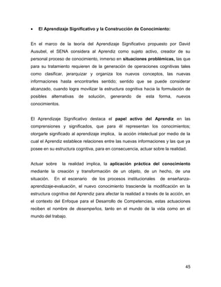 •   El Aprendizaje Significativo y la Construcción de Conocimiento:


En el marco de la teoría del Aprendizaje Significativo propuesto por David
Ausubel, el SENA considera al Aprendiz como sujeto activo, creador de su
personal proceso de conocimiento, inmerso en situaciones problémicas, las que
para su tratamiento requieren de la generación de operaciones cognitivas tales
como clasificar, jerarquizar y organiza los nuevos conceptos, las nuevas
informaciones hasta encontrarles sentido; sentido que se puede considerar
alcanzado, cuando logra movilizar la estructura cognitiva hacia la formulación de
posibles     alternativas   de   solución,   generando   de   esta   forma,   nuevos
conocimientos.


El Aprendizaje Significativo destaca el papel activo del Aprendiz en las
comprensiones y significados, que para él representan los conocimientos;
otorgarle significado al aprendizaje implica, la acción intelectual por medio de la
cual el Aprendiz establece relaciones entre las nuevas informaciones y las que ya
posee en su estructura cognitiva, para en consecuencia, actuar sobre la realidad.


Actuar sobre      la realidad implica, la aplicación práctica del conocimiento
mediante la creación y transformación de un objeto, de un hecho, de una
situación.    En el escenario     de los procesos institucionales    de enseñanza-
aprendizaje-evaluación, el nuevo conocimiento trasciende la modificación en la
estructura cognitiva del Aprendiz para afectar la realidad a través de la acción, en
el contexto del Enfoque para el Desarrollo de Competencias, estas actuaciones
reciben el nombre de desempeños, tanto en el mundo de la vida como en el
mundo del trabajo.




                                                                                 45
 