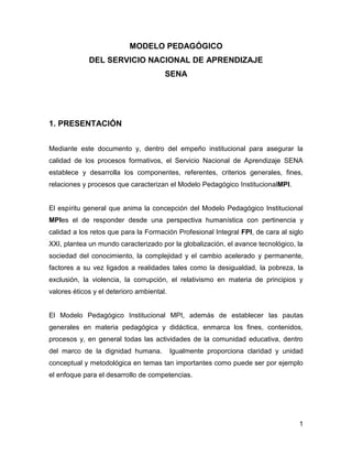 MODELO PEDAGÓGICO
             DEL SERVICIO NACIONAL DE APRENDIZAJE
                                       SENA




1. PRESENTACIÓN


Mediante este documento y, dentro del empeño institucional para asegurar la
calidad de los procesos formativos, el Servicio Nacional de Aprendizaje SENA
establece y desarrolla los componentes, referentes, criterios generales, fines,
relaciones y procesos que caracterizan el Modelo Pedagógico InstitucionalMPI.


El espíritu general que anima la concepción del Modelo Pedagógico Institucional
MPIes el de responder desde una perspectiva humanística con pertinencia y
calidad a los retos que para la Formación Profesional Integral FPI, de cara al siglo
XXI, plantea un mundo caracterizado por la globalización, el avance tecnológico, la
sociedad del conocimiento, la complejidad y el cambio acelerado y permanente,
factores a su vez ligados a realidades tales como la desigualdad, la pobreza, la
exclusión, la violencia, la corrupción, el relativismo en materia de principios y
valores éticos y el deterioro ambiental.


El Modelo Pedagógico Institucional MPI, además de establecer las pautas
generales en materia pedagógica y didáctica, enmarca los fines, contenidos,
procesos y, en general todas las actividades de la comunidad educativa, dentro
del marco de la dignidad humana.           Igualmente proporciona claridad y unidad
conceptual y metodológica en temas tan importantes como puede ser por ejemplo
el enfoque para el desarrollo de competencias.




                                                                                  1
 