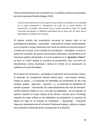 Dichas transformaciones son la expresión de un auténtico proceso de aprendizaje,
tal como lo plantea el Cynthia Klingler (1997):


    Lo que el alumno aprende no es una copia de lo que observa a su alrededor, sino el resultado
    de su propio pensamiento y razonamiento, así como de su mundo afectivo... En
    consecuencia, el profesor debe permitir que el escolar encuentre y haga sus propias
    conexiones para generar un significado internalizado que es único (p.8). No basta, para el
    aprendizaje con la práctica, por la práctica.



El carácter práctico del conocimiento encuentra un espacio ideal en las
actividades de enseñanza – aprendizaje – evaluación de carácter problematizador
que se orientan a buscar soluciones cuyo centro de interés se encuentra tanto en
el ámbito de lo social, como el ámbito de lo productivo – tecnológico, es decir en
aplicar los conceptos, las teorías, los principios construidos y aprehendidos en la
estructura cognitiva del Aprendiz, lo cual se evidencia en el “Aprender a Hacer”,
es decir, un “hacer” basado en procesos de pensamiento, como una forma de
interrelacionar ciencia, tecnología y técnica en función de un desempeño de
calidad en el mundo del trabajo.


En el campo de lo productivo – tecnológico, la aplicación del conocimiento implica,
el desarrollo de competencias básicas (actitud ética,              comunicación asertiva,
trabajo en equipo…), el desarrollo de habilidades de pensamiento de alto nivel
(síntesis, análisis, deducción, inducción…) y el desarrollo de habilidades de
carácter operativo – instrumental, las cuales dependiendo del nivel de formación,
tendrán mayores énfasis en uno u otro tipo de habilidades. Así por ejemplo, el
operario requerirá en mayor medida de las últimas, mientras que el Tecnólogo
requerirá de mayor énfasis en las habilidades de pensamiento; la ausencia de
alguna de ellas en el Proceso de Enseñanza – Aprendizaje - Evaluación
fragmenta ostensiblemente la Formación Profesional Integral y afecta de manera
poco favorable el desarrollo de las competencias en el Aprendiz.




                                                                                             46
 