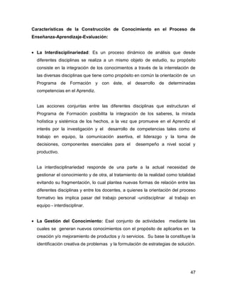 Características de la Construcción de Conocimiento en el Proceso de
Enseñanza-Aprendizaje-Evaluación:


• La Interdisciplinariedad: Es un proceso dinámico de análisis que desde
  diferentes disciplinas se realiza a un mismo objeto de estudio, su propósito
  consiste en la integración de los conocimientos a través de la interrelación de
  las diversas disciplinas que tiene como propósito en común la orientación de un
  Programa de Formación y con éste, el desarrollo de determinadas
  competencias en el Aprendiz.


  Las acciones conjuntas entre las diferentes disciplinas que estructuran el
  Programa de Formación posibilita la integración de los saberes, la mirada
  holística y sistémica de los hechos, a la vez que promueve en el Aprendiz el
  interés por la investigación y el   desarrollo de competencias tales como el
  trabajo en equipo, la comunicación asertiva, el liderazgo y la toma de
  decisiones, componentes esenciales para el        desempeño a nivel social y
  productivo.


  La interdisciplinariedad responde de una parte a la actual necesidad de
  gestionar el conocimiento y de otra, al tratamiento de la realidad como totalidad
  evitando su fragmentación, lo cual plantea nuevas formas de relación entre las
  diferentes disciplinas y entre los docentes, a quienes la orientación del proceso
  formativo les implica pasar del trabajo personal -unidisciplinar al trabajo en
  equipo - interdisciplinar.


• La Gestión del Conocimiento: Esel conjunto de actividades          mediante las
  cuales se generan nuevos conocimientos con el propósito de aplicarlos en la
  creación y/o mejoramiento de productos y /o servicios. Su base la constituye la
  identificación creativa de problemas y la formulación de estrategias de solución.




                                                                                47
 