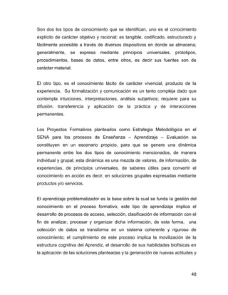Son dos los tipos de conocimiento que se identifican, uno es el conocimiento
explícito de carácter objetivo y racional; es tangible, codificado, estructurado y
fácilmente accesible a través de diversos dispositivos en donde se almacena;
generalmente,    se   expresa   mediante    principios   universales,   prototipos,
procedimientos, bases de datos, entre otros, es decir sus fuentes son de
carácter material.


El otro tipo, es el conocimiento tácito de carácter vivencial, producto de la
experiencia. Su formalización y comunicación es un tanto compleja dado que
contempla intuiciones, interpretaciones, análisis subjetivos; requiere para su
difusión, transferencia y aplicación de la práctica y de interacciones
permanentes.


Los Proyectos Formativos planteados como Estrategia Metodológica en el
SENA para los procesos de Enseñanza – Aprendizaje – Evaluación se
constituyen en un escenario propicio, para que se genere una dinámica
permanente entre los dos tipos de conocimiento mencionados, de manera
individual y grupal, esta dinámica es una mezcla de valores, de información, de
experiencias, de principios universales, de saberes útiles para convertir el
conocimiento en acción es decir, en soluciones grupales expresadas mediante
productos y/o servicios.


El aprendizaje problematizador es la base sobre la cual se funda la gestión del
conocimiento en el proceso formativo, este tipo de aprendizaje implica el
desarrollo de procesos de acceso, selección, clasificación de información con el
fin de analizar, procesar y organizar dicha información, de esta forma, una
colección de datos se transforma en un sistema coherente y riguroso de
conocimiento; el cumplimiento de este proceso implica la movilización de la
estructura cognitiva del Aprendiz, el desarrollo de sus habilidades biofísicas en
la aplicación de las soluciones planteadas y la generación de nuevas actitudes y



                                                                                48
 