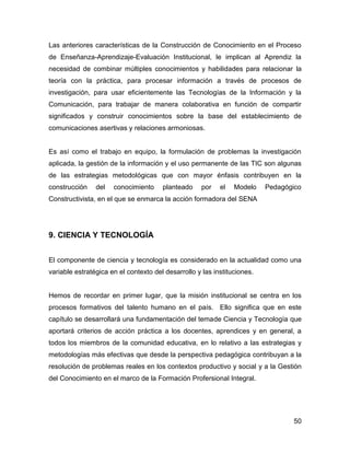 Las anteriores características de la Construcción de Conocimiento en el Proceso
de Enseñanza-Aprendizaje-Evaluación Institucional, le implican al Aprendiz la
necesidad de combinar múltiples conocimientos y habilidades para relacionar la
teoría con la práctica, para procesar información a través de procesos de
investigación, para usar eficientemente las Tecnologías de la Información y la
Comunicación, para trabajar de manera colaborativa en función de compartir
significados y construir conocimientos sobre la base del establecimiento de
comunicaciones asertivas y relaciones armoniosas.


Es así como el trabajo en equipo, la formulación de problemas la investigación
aplicada, la gestión de la información y el uso permanente de las TIC son algunas
de las estrategias metodológicas que con mayor énfasis contribuyen en la
construcción    del   conocimiento     planteado     por   el   Modelo    Pedagógico
Constructivista, en el que se enmarca la acción formadora del SENA




9. CIENCIA Y TECNOLOGÍA


El componente de ciencia y tecnología es considerado en la actualidad como una
variable estratégica en el contexto del desarrollo y las instituciones.


Hemos de recordar en primer lugar, que la misión institucional se centra en los
procesos formativos del talento humano en el país. Ello significa que en este
capítulo se desarrollará una fundamentación del temade Ciencia y Tecnología que
aportará criterios de acción práctica a los docentes, aprendices y en general, a
todos los miembros de la comunidad educativa, en lo relativo a las estrategias y
metodologías más efectivas que desde la perspectiva pedagógica contribuyan a la
resolución de problemas reales en los contextos productivo y social y a la Gestión
del Conocimiento en el marco de la Formación Profersional Integral.




                                                                                 50
 