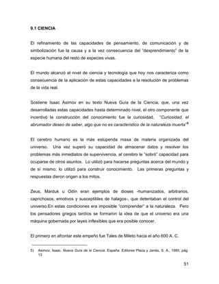 9.1 CIENCIA


El refinamiento de las capacidades de pensamiento, de comunicación y de
simbolización fue la causa y a la vez consecuencia del “desprendimiento” de la
especie humana del resto de especies vivas.


El mundo alcanzó el nivel de ciencia y tecnología que hoy nos caracteriza como
consecuencia de la aplicación de estas capacidades a la resolución de problemas
de la vida real.


Sostiene Isaac Asimov en su texto Nueva Guía de la Ciencia, que, una vez
desarrolladas estas capacidades hasta determinado nivel, el otro componente que
incentivó la construcción del conocimiento fue la curiosidad.                “Curiosidad, el
abrumador deseo de saber, algo que no es caracteristico de la naturaleza muerta”5


El cerebro humano es la más estupenda masa de materia organizada del
universo.    Una vez superó su capacidad de almacenar datos y resolver los
problemas más inmediatos de supervivencia, al cerebro le “sobró” capacidad para
ocuparse de otros asuntos. Lo utilizó para hacerse preguntas acerca del mundo y
de sí mismo; lo utilizó para construir conocimiento.            Las primeras preguntas y
respuestas dieron origen a los mitos.


Zeus, Marduk u Odín eran ejemplos de dioses -humanizados, arbitrarios,
caprichosos, emotivos y susceptibles de halagos-, que detentaban el control del
universo.En estas condiciones era imposible “comprender” a la naturaleza. Pero
los pensadores griegos tardíos se formaron la idea de que el universo era una
máquina gobernada por leyes inflexibles que era posible conocer.


El primero en afrontar este empeño fue Tales de Mileto hacia el año 600 A. C.


5)   Asimov, Isaac. Nueva Guía de la Ciencia. España: Editores Plaza y Janés, S. A., 1985, pág.
     13

                                                                                            51
 