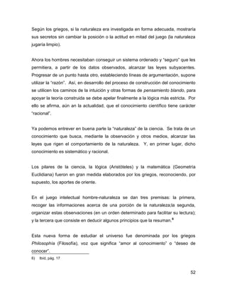 Según los griegos, si la naturaleza era investigada en forma adecuada, mostraría
sus secretos sin cambiar la posición o la actitud en mitad del juego (la naturaleza
jugaría limpio).


Ahora los hombres necesitaban conseguir un sistema ordenado y “seguro” que les
permitiera, a partir de los datos observados, alcanzar las leyes subyacentes.
Progresar de un punto hasta otro, estableciendo líneas de argumentación, supone
utilizar la “razón”. Así, en desarrollo del proceso de construcción del conocimiento
se utilicen los caminos de la intuición y otras formas de pensamiento blando, para
apoyar la teoría construida se debe apelar finalmente a la lógica más estricta. Por
ello se afirma, aún an la actualidad, que el conocimiento científico tiene carácter
“racional”.


Ya podemos entrever en buena parte la “naturaleza” de la ciencia. Se trata de un
conocimiento que busca, mediante la observación y otros medios, alcanzar las
leyes que rigen el comportamiento de la naturaleza. Y, en primer lugar, dicho
conocimiento es sistemático y racional.


Los pilares de la ciencia, la lógica (Aristóteles) y la matemática (Geometría
Euclidiana) fueron en gran medida elaborados por los griegos, reconociendo, por
supuesto, los aportes de oriente.


En el juego intelectual hombre-naturaleza se dan tres premisas: la primera,
recoger las informaciones acerca de una porción de la naturaleza;la segunda,
organizar estas observaciones (en un orden determinado para facilitar su lectura);
y la tercera que consiste en deducir algunos principios que la resuman. 6


Esta nueva forma de estudiar el universo fue denominada por los griegos
Philosophía (Filosofía), voz que significa “amor al conocimiento” o “deseo de
conocer”.
6)   Ibíd, pág. 17


                                                                                 52
 