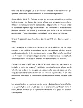 Otro éxito de los griegos fue la conciencia e impulso de la “abstracción” que
aplicaron, junto con el proceso deductivo, al desarrollo de la geometría.


Cerca del año 300 A C., Euclides recopiló los teoremas matemáticos conocidos
hasta entonces y los dispuso de manera tal que cada uno pudiera demostrarse
utilizando teoremas previamente demostrados. Lógicamente, al ir “aguas arriba”
se encontraba al princiio algo “indemostrable”. La solución fue la de establecer al
principio verdades tan obvias y aceptables por todos que no necesitaran
demostración. Tales proposiciones o enunciados fueron lllamados “axiomas”.


El texto de geometría euclidiana, luego de más de 2000 años de creado, aún se
utiliza.


Pero los griegos se confiaron mucho del poder de la deducción, de los juegos
mentales lo que, unido a la creencia de que las manualidades prácticas no eran
para la clase noble, los llevó a cometer grandes errores. El primero fue considerar
a la deducción como único medio para alcanzar el conocimiento; el segundo fue la
carencia de interés por las cosas terrenas, por el experimento y la invención.


Estos errores se concretaron en el uso de “axiomas” tales como que “la tierra es
inmóvil y el centro del universo”. Aristóteles cometió el error de afirmar que la
velocidad de caída de los cuerpos era proporcional a su peso, cosa que años
después desmentiría Galileo Galilei con sus famosos experimentos. Y en estas
condiciones permaneció el conocimiento de la naturaleza durante cerca de 2000
años.


Los griegos también se hicieron preguntas como: ¿Qué es el alma humana? ¿Qué
es la justicia? ¿Qué es la virtud? Este fue el terreno del mayor filósofo moral de
Grecia, Platón, mientras que el supremo filósofo natural de la grecia ese entonces
fue Aristóteles.



                                                                                 53
 