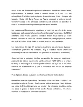 Desde el año 200 hasta el 1200 prevaleció en Europa Occidental la filosofía moral,
específicamente la teología, sobre la filosofía natural.En el año 1200 fue
redescubierto Aristóteles con la aplicación de su sistema de lógica y de razón a la
teología.   Hacia 1250 Santo Tomás de Aquino estableció el sistema llamado
“tomismo” basado en los principios aristotélicos; este sistema aún constituye la
base de la concepción teológica de la Iglesia Católica Romana.


Los maestros del Renacimiento trasladaron el centro de atención de los temas
teológicos a los logros de la humanidad; fueron llamados “humanistas. En 1543 el
astrónomo polaco Nicolás Copérnico publicó un libro en el que sostuvo que no era
la tierra sino el sol el centro del universo (cambio de paradigma) lo que permitió
una explicación más simple de los movimientos de los cuerpos celestes.


Los matemáticos del siglo XIX cambiaron igualmente los axiomas de Euclides y
desarrollaron “geometrías no euclídeas”. Hoy la verdadera historia y forma del
universo sigue más las directrices de una geometría no euclídea (la de Riemann).


Copérnico inició la revolución científica que vendría. Un precursor, proponente y
practicante del método experimental fue Roger Bacon (1214-1294); se le atribuye
la idea y la frase según la cual “es posible conocer las leyes de la naturaleza
mediante la experimentación y que la naturaleza está escrita en lenguaje
matemático”.


Pero el paladín de esta revolución científica fue el italiano Galileo Galilei.


Galileo describía sus experimentos de manera muy convincente y conquistó a la
comunidad erudita de Europa. Se afirma que subió a la torre de Pisa y dejó caer
una esfera de 5 Kg. al tiempo junto con otra de 1 Kg; el impacto simultáneo de las
dos bolas al golpear la tierra terminó con los físicos aristotélicos.        Conclusión
científica: la necesidad de comprobar las teorías.



                                                                                    54
 