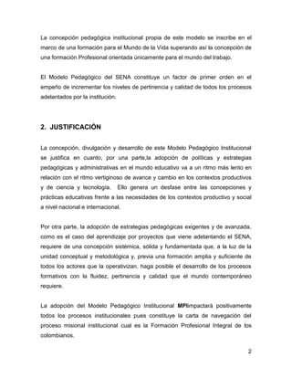 La concepción pedagógica institucional propia de este modelo se inscribe en el
marco de una formación para el Mundo de la Vida superando así la concepción de
una formación Profesional orientada únicamente para el mundo del trabajo.


El Modelo Pedagógico del SENA constituye un factor de primer orden en el
empeño de incrementar los niveles de pertinencia y calidad de todos los procesos
adelantados por la institución.




2. JUSTIFICACIÓN


La concepción, divulgación y desarrollo de este Modelo Pedagógico Institucional
se justifica en cuanto, por una parte,la adopción de políticas y estrategias
pedagógicas y administrativas en el mundo educativo va a un ritmo más lento en
relación con el ritmo vertiginoso de avance y cambio en los contextos productivos
y de ciencia y tecnología.        Ello genera un desfase entre las concepciones y
prácticas educativas frente a las necesidades de los contextos productivo y social
a nivel nacional e internacional.


Por otra parte, la adopción de estrategias pedagógicas exigentes y de avanzada,
como es el caso del aprendizaje por proyectos que viene adelantando el SENA,
requiere de una concepción sistémica, sólida y fundamentada que, a la luz de la
unidad conceptual y metodológica y, previa una formación amplia y suficiente de
todos los actores que la operativizan, haga posible el desarrollo de los procesos
formativos con la fluidez, pertinencia y calidad que el mundo contemporáneo
requiere.


La adopción del Modelo Pedagógico Institucional MPIimpactará positivamente
todos los procesos institucionales pues constituye la carta de navegación del
proceso misional institucional cual es la Formación Profesional Integral de los
colombianos.

                                                                                2
 