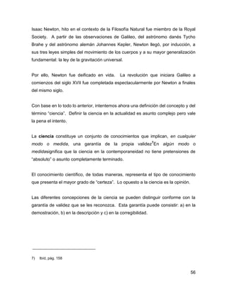 Isaac Newton, hito en el contexto de la Filosofía Natural fue miembro de la Royal
Society. A partir de las observaciones de Galileo, del astrónomo danés Tycho
Brahe y del astrónomo alemán Johannes Kepler, Newton llegó, por inducción, a
sus tres leyes simples del movimiento de los cuerpos y a su mayor generalización
fundamental: la ley de la gravitación universal.


Por ello, Newton fue deificado en vida.       La revolución que iniciara Galileo a
comienzos del siglo XVII fue completada espectacularmente por Newton a finales
del mismo siglo.


Con base en lo todo lo anterior, intentemos ahora una definición del concepto y del
término “ciencia”. Definir la ciencia en la actualidad es asunto complejo pero vale
la pena el intento.


La ciencia constituye un conjunto de conocimientos que implican, en cualquier
modo o medida, una garantía de la propia validez7En algún modo o
medidasignifica que la ciencia en la contemporaneidad no tiene pretensiones de
“absoluto” o asunto completamente terminado.


El conocimiento científico, de todas maneras, representa el tipo de conocimiento
que presenta el mayor grado de “certeza”. Lo opuesto a la ciencia es la opinión.


Las diferentes concepciones de la ciencia se pueden distinguir conforme con la
garantía de validez que se les reconozca. Esta garantía puede consistir: a) en la
demostración, b) en la descripción y c) en la corregibilidad.




7)   Ibíd, pág. 158


                                                                                   56
 