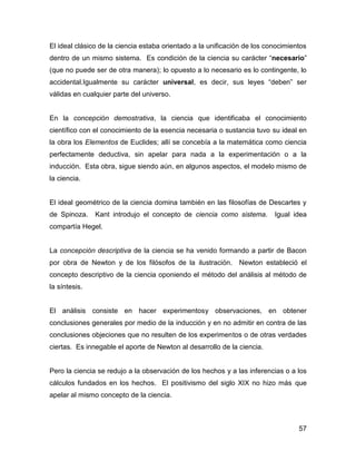 El ideal clásico de la ciencia estaba orientado a la unificación de los conocimientos
dentro de un mismo sistema. Es condición de la ciencia su carácter “necesario”
(que no puede ser de otra manera); lo opuesto a lo necesario es lo contingente, lo
accidental.Igualmente su carácter universal, es decir, sus leyes “deben” ser
válidas en cualquier parte del universo.


En la concepción demostrativa, la ciencia que identificaba el conocimiento
científico con el conocimiento de la esencia necesaria o sustancia tuvo su ideal en
la obra los Elementos de Euclides; allí se concebía a la matemática como ciencia
perfectamente deductiva, sin apelar para nada a la experimentación o a la
inducción. Esta obra, sigue siendo aún, en algunos aspectos, el modelo mismo de
la ciencia.


El ideal geométrico de la ciencia domina también en las filosofías de Descartes y
de Spinoza.    Kant introdujo el concepto de ciencia como sistema.        Igual idea
compartía Hegel.


La concepción descriptiva de la ciencia se ha venido formando a partir de Bacon
por obra de Newton y de los filósofos de la ilustración.      Newton estableció el
concepto descriptivo de la ciencia oponiendo el método del análisis al método de
la síntesis.


El análisis consiste en hacer experimentosy observaciones, en obtener
conclusiones generales por medio de la inducción y en no admitir en contra de las
conclusiones objeciones que no resulten de los experimentos o de otras verdades
ciertas. Es innegable el aporte de Newton al desarrollo de la ciencia.


Pero la ciencia se redujo a la observación de los hechos y a las inferencias o a los
cálculos fundados en los hechos. El positivismo del siglo XIX no hizo más que
apelar al mismo concepto de la ciencia.



                                                                                  57
 