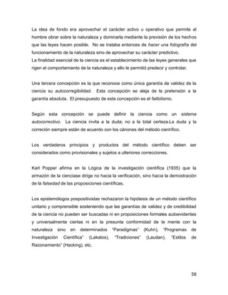 La idea de fondo era aprovechar el carácter activo u operativo que permite al
hombre obrar sobre la naturaleza y dominarla mediante la previsión de los hechos
que las leyes hacen posible. No se trataba entonces de hacer una fotografía del
funcionamiento de la naturaleza sino de aprovechar su carácter predictivo.
La finalidad esencial de la ciencia es el establecimiento de las leyes generales que
rigen el comportamiento de la naturaleza y ello le permitió predecir y controlar.


Una tercera concepción es la que reconoce como única garantía de validez de la
ciencia su autocorregibilidad.   Esta concepción se aleja de la pretensión a la
garantía absoluta. El presupuesto de esta concepción es el falibilismo.


Según esta concepción se puede definir la ciencia como un sistema
autocorrectivo. La ciencia invita a la duda; no a la total certeza.La duda y la
correción siempre están de acuerdo con los cánones del método científico.


Los verdaderos principios y productos del método científico deben ser
considerados como provisionales y sujetos a ulteriores correcciones.


Karl Popper afirma en la Lógica de la investigación científica (1935) que la
armazón de la cienciase dirige no hacia la verificación, sino hacia la demostración
de la falsedad de las proposiciones científicas.


Los epistemólogos pospositivistas rechazaron la hipótesis de un método científico
unitario y comprensible sosteniendo que las garantías de validez y de credibilidad
de la ciencia no pueden ser buscadas ni en proposiciones formales autoevidentes
y universalmente ciertas ni en la presunta conformidad de la mente con la
naturaleza   sino   en   determinados      “Paradigmas”     (Kuhn),   “Programas    de
Investigación   Científica”   (Lakatos),    “Tradiciones”    (Laudan),   “Estilos   de
Razonamiento” (Hacking), etc.




                                                                                    58
 
