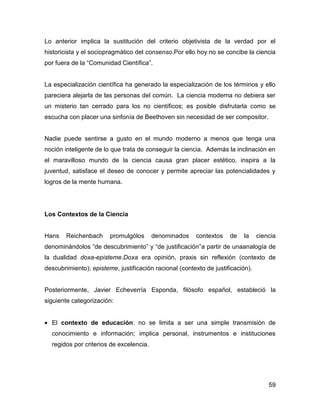 Lo anterior implica la sustitución del criterio objetivista de la verdad por el
historicista y el sociopragmático del consenso.Por ello hoy no se concibe la ciencia
por fuera de la “Comunidad Científica”.


La especialización científica ha generado la especialización de los términos y ello
pareciera alejarla de las personas del común. La ciencia moderna no debiera ser
un misterio tan cerrado para los no científicos; es posible disfrutarla como se
escucha con placer una sinfonía de Beethoven sin necesidad de ser compositor.


Nadie puede sentirse a gusto en el mundo moderno a menos que tenga una
noción inteligente de lo que trata de conseguir la ciencia. Además la inclinación en
el maravilloso mundo de la ciencia causa gran placer estético, inspira a la
juventud, satisface el deseo de conocer y permite apreciar las potencialidades y
logros de la mente humana.




Los Contextos de la Ciencia


Hans    Reichenbach     promulgólos      denominados    contextos    de   la     ciencia
denominándolos “de descubrimiento” y “de justificación”a partir de unaanalogía de
la dualidad doxa-episteme.Doxa era opinión, praxis sin reflexión (contexto de
descubrimiento); episteme, justificación racional (contexto de justificación).


Posteriormente, Javier Echeverría Esponda, filósofo español, estableció la
siguiente categorización:


• El contexto de educación: no se limita a ser una simple transmisión de
  conocimiento e información; implica personal, instrumentos e instituciones
  regidos por criterios de excelencia.




                                                                                     59
 