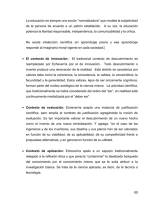 La educación es siempre una acción “normalizadora” que modela la subjetividad
  de la persona de acuerdo a un patrón establecido. A su vez, la educación
  potencia la libertad responsable, independencia, la comunicabilidad y la crítica.


  No existe intelección científica sin aprendizaje previo y ese aprendizaje
  responde al imaginario moral vigente en cada sociedad.[


• El contexto de innovación:        El tradicional contexto de descubrimiento es
  reemplazado por Echeverría por el de innovación.          Todo descubrimiento o
  invento produce una renovación de la realidad. Este ámbito se caracteriza por
  valores tales como la coherencia, la consistencia, la validez, la verosimilitud, la
  fecundidad y la generalidad. Estos valores, lejos de ser únicamente cognitivos,
  forman parte del núcleo axiológico de la ciencia misma. La actividad científica,
  que tradicionalmente se había considerado del orden del “ser”, en realidad está
  continuamente mediatizada por el “deber ser”.


• Contexto de evaluación. Echeverría acepta una instancia de justificación
  científica, pero amplía el contexto de justificación agregándole la noción de
  evaluación. Es tan importante valorar el descubrimiento de un nuevo hecho
  como el invento de una nueva simbolización. Y agrega, “en el caso de los
  ingenieros y de los inventores, sus diseños y sus planos han de ser valorados
  en función de su viabilidad, de su aplicabilidad, de su competitividad frente a
  propuestas alternativas, y en general en función de su utilidad.


• Contexto de aplicación: Echeverría apela a un espacio tradicionalmente
  relegado a la reflexión ética y que parecía “contaminar” la idealizada búsqueda
  del conocimiento por el conocimiento mismo que se le solía atribuir a la
  investigación básica. Se trata de la ciencia aplicada, es decir, de la técnica o
  tecnología.




                                                                                  60
 
