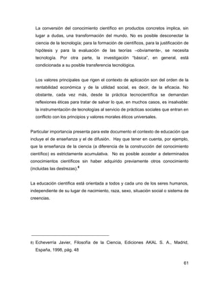 La conversión del conocimiento científico en productos concretos implica, sin
     lugar a dudas, una transformación del mundo. No es posible desconectar la
     ciencia de la tecnología; para la formación de científicos, para la justificación de
     hipótesis y para la evaluación de las teorías –obviamente-, se necesita
     tecnología. Por otra parte, la investigación “básica”, en general, está
     condicionada a su posible transferencia tecnológica.


     Los valores principales que rigen el contexto de aplicación son del orden de la
     rentabilidad económica y de la utilidad social, es decir, de la eficacia. No
     obstante, cada vez más, desde la práctica tecnocientífica se demandan
     reflexiones éticas para tratar de salvar lo que, en muchos casos, es insalvable:
     la instrumentación de tecnologías al servicio de prácticas sociales que entran en
     conflicto con los principios y valores morales éticos universales.


Particular importancia presenta para este documento el contexto de educación que
incluye el de enseñanza y el de difusión. Hay que tener en cuenta, por ejemplo,
que la enseñanza de la ciencia (a diferencia de la construcción del conocimiento
científico) es estrictamente acumulativa. No es posible acceder a determinados
conocimientos científicos sin haber adquirido previamente otros conocimiento
(incluidas las destrezas).8


La educación científica está orientada a todos y cada uno de los seres humanos,
independiente de su lugar de nacimiento, raza, sexo, situación social o sistema de
creencias.




8)   Echeverría Javier, Filosofía de la Ciencia, Ediciones AKAL S. A., Madrid,
     España, 1998, pág. 48


                                                                                      61
 