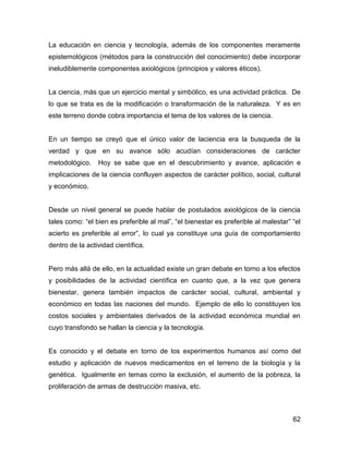 La educación en ciencia y tecnología, además de los componentes meramente
epistemológicos (métodos para la construcción del conocimiento) debe incorporar
ineludiblemente componentes axiológicos (principios y valores éticos).


La ciencia, más que un ejercicio mental y simbólico, es una actividad práctica. De
lo que se trata es de la modificación o transformación de la naturaleza. Y es en
este terreno donde cobra importancia el tema de los valores de la ciencia.


En un tiempo se creyó que el único valor de laciencia era la busqueda de la
verdad y que en su avance sólo acudían consideraciones de carácter
metodológico.    Hoy se sabe que en el descubrimiento y avance, aplicación e
implicaciones de la ciencia confluyen aspectos de carácter político, social, cultural
y económico.


Desde un nivel general se puede hablar de postulados axiológicos de la ciencia
tales como: “el bien es preferible al mal”, “el bienestar es preferible al malestar” “el
acierto es preferible al error”, lo cual ya constituye una guía de comportamiento
dentro de la actividad científica.


Pero más allá de ello, en la actualidad existe un gran debate en torno a los efectos
y posibilidades de la actividad científica en cuanto que, a la vez que genera
bienestar, genera también impactos de carácter social, cultural, ambiental y
económico en todas las naciones del mundo. Ejemplo de ello lo constituyen los
costos sociales y ambientales derivados de la actividad económica mundial en
cuyo transfondo se hallan la ciencia y la tecnología.


Es conocido y el debate en torno de los experimentos humanos así como del
estudio y aplicación de nuevos medicamentos en el terreno de la biología y la
genética. Igualmente en temas como la exclusión, el aumento de la pobreza, la
proliferación de armas de destrucción masiva, etc.



                                                                                     62
 
