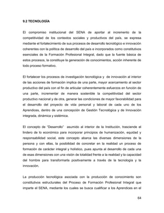 9.2 TECNOLOGÍA


El compromiso institucional del SENA de aportar al incremento de la
competitividad de los contextos sociales y productivos del país, se expresa
mediante el fortalecimiento de sus procesos de desarrollo tecnológico e innovación
coherentes con la política de desarrollo del país e incorporados como constitutivos
esenciales de la Formación Profesional Integral, dado que la fuente básica de
estos procesos, la constituye la generación de conocimientos, acción inherente de
todo proceso formativo.


El fortalecer los procesos de investigación tecnológica y de innovación al interior
de las acciones de formación implica de una parte, mayor acercamiento al sector
productivo del país con el fin de articular coherentemente esfuerzos en función de
una parte, incrementar de manera sostenible la competitividad del sector
productivo nacional y de otra, generar las condiciones de mayor favorabilidad para
el desarrollo del proyecto de vida personal y laboral de cada uno de los
Aprendices, dentro de una concepción de Gestión Tecnológica y de Innovación
integrada, dinámica y sistémica.


El concepto de “Desarrollo” asumido al interior de la Institución, trasciende el
lindero de lo económico para incorporar principios de humanización, equidad y
responsabilidad social, este concepto abarca las diversas dimensiones de la
persona y con ellas, la posibilidad de concretar en la realidad un proceso de
formación de carácter integral y holístico, pues apunta al desarrollo de cada una
de esas dimensiones con una visión de totalidad frente a la realidad y la capacidad
del hombre para transformarla positivamente a través de la tecnología y la
innovación.


La producción tecnológica asociada con la producción de conocimiento son
constitutivos estructurales del Proceso de Formación Profesional Integral que
imparte el SENA, mediante los cuales se busca cualificar a los Aprendices en el


                                                                                64
 