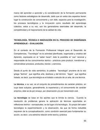 marco del aprender a aprender y la consideración de la formación permanente
como factores estratégicos de desarrollo, dado que en estos dos aspectos tienen
lugar la construcción de conocimiento y con éste, espacios para la investigación,
los procesos tecnológicos y la innovación como resultado del aprendizaje
colectivo, estos a su vez, son los generadores esenciales del desarrollo, la
competitividad y el mejoramiento de la calidad de vida.




TECNOLOGÍA, TÉCNICA E INNOVACIÓN EN EL PROCESO DE ENSEÑANZA
APRENDIZAJE – EVALUACIÓN:


En el contexto de la Formación Profesional Integral para el Desarrollo de
Competencias, “Tecnología” es la actividad planificada, organizada y creativa del
Aprendiz, expresada en el “saber hacer”; éste le posibilita el “uso” racional y
responsable de los conocimientos teórico - prácticos para producir, transformar y
comercializar procesos, productos, bienes y servicios.


Desde el punto de vista semántico, la palabra “tecnología” proviene de la raíz
griega “téchne” que significa arte, destreza y del término “logos” que significa
tratado, es decir, que tecnología es el tratado o estudio de un arte, de una técnica.


La técnica, a su vez, es el conjunto de procedimientos de carácter práctico, en
cuya base subyace, generalmente, la experiencia y el conocimiento de carácter
empírico, éste se da por ensayo, por observación y/o por transmisión oral.


La tecnología se basa en los aportes que le brinda la ciencia.            Cuando la
resolución de problemas genera la aplicación de técnicas soportadas en
reflexiones teórico - conceptuales, se da lugar a la tecnología. Es propio del saber
tecnológico la experimentación y la observación, las que de forma ineludible
requieren de la conceptualización, como condición esencial para fundamentar su
acción, es decir, una estrecha relación entre teoría y práctica


                                                                                   65
 