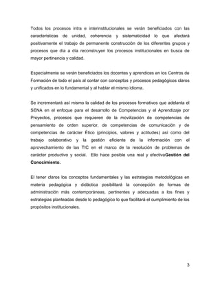 Todos los procesos intra e interinstitucionales se verán beneficiados con las
caracteristicas   de     unidad,    coherencia   y   sistematicidad    lo   que   afectará
positivamente el trabajo de permanente construcción de los diferentes grupos y
procesos que día a día reconstruyen los procesos institucionales en busca de
mayor pertinencia y calidad.


Especialmente se verán beneficiados los docentes y aprendices en los Centros de
Formación de todo el país al contar con conceptos y procesos pedagógicos claros
y unificados en lo fundamental y al hablar el mismo idioma.


Se incrementará así mismo la calidad de los procesos formativos que adelanta el
SENA en el enfoque para el desarrollo de Competencias y el Aprendizaje por
Proyectos, procesos que requieren de la movilización de competencias de
pensamiento de orden superior, de competencias de comunicación y de
competencias de carácter Ético (principios, valores y actitudes) así como del
trabajo   colaborativo     y   la   gestión   eficiente   de   la   información   con   el
aprovechamiento de las TIC en el marco de la resolución de problemas de
carácter productivo y social. Ello hace posible una real y efectivaGestión del
Conocimiento.


El tener claros los conceptos fundamentales y las estrategias metodológicas en
materia pedagógica y didáctica posibilitará la concepción de formas de
administración más contemporáneas, pertinentes y adecuadas a los fines y
estrategias planteadas desde lo pedagógico lo que facilitará el cumplimiento de los
propósitos institucionales.




                                                                                        3
 