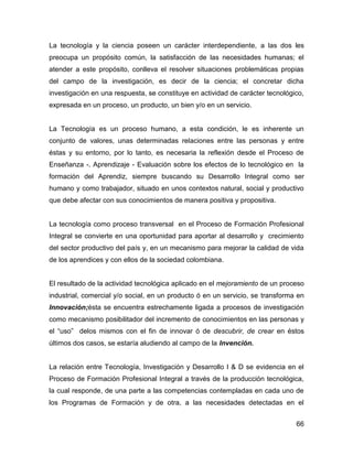 La tecnología y la ciencia poseen un carácter interdependiente, a las dos les
preocupa un propósito común, la satisfacción de las necesidades humanas; el
atender a este propósito, conlleva el resolver situaciones problemáticas propias
del campo de la investigación, es decir de la ciencia; el concretar dicha
investigación en una respuesta, se constituye en actividad de carácter tecnológico,
expresada en un proceso, un producto, un bien y/o en un servicio.


La Tecnología es un proceso humano, a esta condición, le es inherente un
conjunto de valores, unas determinadas relaciones entre las personas y entre
éstas y su entorno, por lo tanto, es necesaria la reflexión desde el Proceso de
Enseñanza -. Aprendizaje - Evaluación sobre los efectos de lo tecnológico en la
formación del Aprendiz, siempre buscando su Desarrollo Integral como ser
humano y como trabajador, situado en unos contextos natural, social y productivo
que debe afectar con sus conocimientos de manera positiva y propositiva.


La tecnología como proceso transversal en el Proceso de Formación Profesional
Integral se convierte en una oportunidad para aportar al desarrollo y crecimiento
del sector productivo del país y, en un mecanismo para mejorar la calidad de vida
de los aprendices y con ellos de la sociedad colombiana.


El resultado de la actividad tecnológica aplicado en el mejoramiento de un proceso
industrial, comercial y/o social, en un producto ó en un servicio, se transforma en
Innovación;ésta se encuentra estrechamente ligada a procesos de investigación
como mecanismo posibilitador del incremento de conocimientos en las personas y
el “uso” delos mismos con el fin de innovar ó de descubrir, de crear en éstos
últimos dos casos, se estaría aludiendo al campo de la Invención.


La relación entre Tecnología, Investigación y Desarrollo I & D se evidencia en el
Proceso de Formación Profesional Integral a través de la producción tecnológica,
la cual responde, de una parte a las competencias contempladas en cada uno de
los Programas de Formación y de otra, a las necesidades detectadas en el


                                                                                66
 