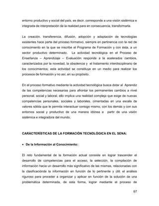 entorno productivo y social del país, es decir, corresponde a una visión sistémica e
integrada de interpretación de la realidad para en consecuencia, transformarla.


La creación, transferencia, difusión, adopción y adaptación de tecnologías
existentes hace parte del proceso formativo, siempre en pertinencia con la red de
conocimiento en la que se inscribe el Programa de Formación y con ésta, a un
sector productivo determinado.       La actividad tecnológica en el Proceso de
Enseñanza – Aprendizaje – Evaluación responde a la acelerados cambios,
caracterizados por la novedad, la obsolencia y el tratamiento interdisciplinario de
los conocimientos; esta actividad se constituye en un medio para realizar los
procesos de formación y no así, en su propósito.


En el proceso formativo mediante la actividad tecnológica busca dotar al Aprendiz
de las competencias necesarias para afrontar los permanentes cambios a nivel
personal, social y laboral, ello implica una realidad compleja que exige de nuevas
competencias personales, sociales y laborales, cimentadas en una escala de
valores sólida que le permita interactuar consigo mismo, con los demás y con sus
entornos social y productivo de una manera idónea a           partir de una visión
sistémica e integradora del mundo.




CARACTERÍSTICAS DE LA FORMACIÓN TECNOLÓGICA EN EL SENA:


• De la Información al Conocimiento:


El reto fundamental de la formación actual consiste en lograr trascender el
desarrollo de competencias para el acceso, la selección, la compilación de
información hacia un desarrollo más significativo de las mismas, relacionadas con
la clasificaciónde la información en función de lo pertinente y útil; el análisis
riguroso para proceder a organizar y aplicar en función de la solución de una
problemática determinada, de esta forma, lograr mediante el proceso de


                                                                                  67
 