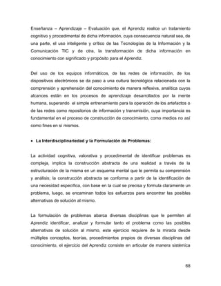 Enseñanza – Aprendizaje – Evaluación que, el Aprendiz realice un tratamiento
cognitivo y procedimental de dicha información, cuya consecuencia natural sea, de
una parte, el uso inteligente y crítico de las Tecnologías de la Información y la
Comunicación TIC y de otra, la transformación de dicha información en
conocimiento con significado y propósito para el Aprendiz.


Del uso de los equipos informáticos, de las redes de información, de los
dispositivos electrónicos se da paso a una cultura tecnológica relacionada con la
comprensión y aprehensión del conocimiento de manera reflexiva, analítica cuyos
alcances están en los procesos de aprendizaje desarrollados por la mente
humana, superando el simple entrenamiento para la operación de los artefactos o
de las redes como repositorios de información y transmisión, cuya importancia es
fundamental en el proceso de construcción de conocimiento, como medios no así
como fines en sí mismos.


• La Interdisciplinariedad y la Formulación de Problemas:


La actividad cognitiva, valorativa y procedimental de identificar problemas es
compleja, implica la construcción abstracta de una realidad a través de la
estructuración de la misma en un esquema mental que le permita su comprensión
y análisis; la construcción abstracta se conforma a partir de la identificación de
una necesidad específica, con base en la cual se precisa y formula claramente un
problema, luego, se encaminan todos los esfuerzos para encontrar las posibles
alternativas de solución al mismo.


La formulación de problemas abarca diversas disciplinas que le permiten al
Aprendiz identificar, analizar y formular tanto el problema como las posibles
alternativas de solución al mismo, este ejercicio requiere de la mirada desde
múltiples conceptos, teorías, procedimientos propios de diversas disciplinas del
conocimiento, el ejercicio del Aprendiz consiste en articular de manera sistémica



                                                                               68
 