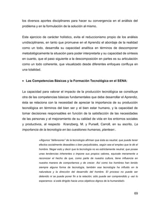 los diversos aportes disciplinares para hacer su convergencia en el análisis del
problema y en la formulación de la solución al mismo.


Este ejercicio de carácter holístico, evita el reduccionismo propio de los análisis
unidisciplinares, en tanto que promueve en el Aprendiz el abordaje de la realidad
como un todo, desarrolla su capacidad analítica en términos de descomponer
metodológicamente la situación para poder interpretarla y su capacidad de síntesis
en cuanto, que el paso siguiente a la descomposición en partes es su articulación
como un todo coherente, que visualizado desde diferentes enfoques confluya en
una totalidad.


• Las Competencias Básicas y la Formación Tecnológica en el SENA:


La capacidad para valorar el impacto de la producción tecnológica se constituye
otra de las competencias básicas fundamentales que debe desarrollar el Aprendiz,
ésta se relaciona con la necesidad de apreciar la importancia de su producción
tecnológica en términos del bien ser y el bien estar humano, y la capacidad de
tomar decisiones responsables en función de la satisfacción de las necesidades
de las personas y el mejoramiento de su calidad de vida en los entornos sociales
y productivos, al respecto      Kranzberg, M. y Pursell, Carroll, en su escrito, La
importancia de la tecnología en las cuestiones humanas, plantean:.


            «Algunos “defensores” de la tecnología afirman que ésta es neutral, que puede tener
            efectos socialmente deseables o bien perjudiciales, según sea el empleo que le dé el
            hombre. Negar esto y decir que la tecnología no es estrictamente neutral, que posee
            unas tendencias inherentes o impone sus propios valores, equivale meramente a
            reconocer el hecho de que, como parte de nuestra cultura, tiene influencia en
            nuestra manera de comportarnos y de crecer. Así como los hombres han tenido
            siempre alguna forma de tecnología, también esa tecnología ha influido en la
            naturaleza y la dirección del desarrollo del hombre. El proceso no puede ser
            detenido ni se puede poner fin a la relación; sólo puede ser comprendido y -así lo
            esperamos- si está dirigido hacia unos objetivos dignos de la humanidad»



                                                                                             69
 
