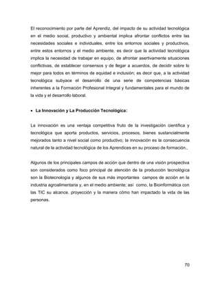 El reconocimiento por parte del Aprendiz, del impacto de su actividad tecnológica
en el medio social, productivo y ambiental implica afrontar conflictos entre las
necesidades sociales e individuales, entre los entornos sociales y productivos,
entre estos entornos y el medio ambiente, es decir que la actividad tecnológica
implica la necesidad de trabajar en equipo, de afrontar asertivamente situaciones
conflictivas, de establecer consensos y de llegar a acuerdos, de decidir sobre lo
mejor para todos en términos de equidad e inclusión; es decir que, a la actividad
tecnológica subyace el desarrollo de una serie de competencias básicas
inherentes a la Formación Profesional Integral y fundamentales para el mundo de
la vida y el desarrollo laboral.


• La Innovación y La Producción Tecnológica:


La innovación es una ventaja competitiva fruto de la investigación científica y
tecnológica que aporta productos, servicios, procesos, bienes sustancialmente
mejorados tanto a nivel social como productivo; la innovación es la consecuencia
natural de la actividad tecnológica de los Aprendices en su proceso de formación..


Algunos de los principales campos de acción que dentro de una visión prospectiva
son considerados como foco principal de atención de la producción tecnológica
son la Biotecnología y algunos de sus más importantes campos de acción en la
industria agroalimentaria y, en el medio ambiente; así como, la Bioinformática con
las TIC su alcance, proyección y la manera cómo han impactado la vida de las
personas.




                                                                                70
 