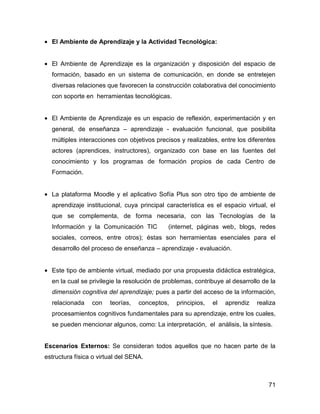 • El Ambiente de Aprendizaje y la Actividad Tecnológica:


• El Ambiente de Aprendizaje es la organización y disposición del espacio de
  formación, basado en un sistema de comunicación, en donde se entretejen
  diversas relaciones que favorecen la construcción colaborativa del conocimiento
  con soporte en herramientas tecnológicas.


• El Ambiente de Aprendizaje es un espacio de reflexión, experimentación y en
  general, de enseñanza – aprendizaje - evaluación funcional, que posibilita
  múltiples interacciones con objetivos precisos y realizables, entre los diferentes
  actores (aprendices, instructores), organizado con base en las fuentes del
  conocimiento y los programas de formación propios de cada Centro de
  Formación.


• La plataforma Moodle y el aplicativo Sofía Plus son otro tipo de ambiente de
  aprendizaje institucional, cuya principal característica es el espacio virtual, el
  que se complementa, de forma necesaria, con las Tecnologías de la
  Información y la Comunicación TIC          (internet, páginas web, blogs, redes
  sociales, correos, entre otros); éstas son herramientas esenciales para el
  desarrollo del proceso de enseñanza – aprendizaje - evaluación.


• Este tipo de ambiente virtual, mediado por una propuesta didáctica estratégica,
  en la cual se privilegie la resolución de problemas, contribuye al desarrollo de la
  dimensión cognitiva del aprendizaje; pues a partir del acceso de la información,
  relacionada    con    teorías,   conceptos,   principios,   el   aprendiz   realiza
  procesamientos cognitivos fundamentales para su aprendizaje, entre los cuales,
  se pueden mencionar algunos, como: La interpretación, el análisis, la síntesis.


Escenarios Externos: Se consideran todos aquellos que no hacen parte de la
estructura física o virtual del SENA.



                                                                                  71
 
