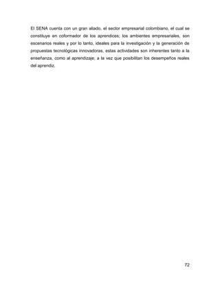 El SENA cuenta con un gran aliado, el sector empresarial colombiano, el cual se
constituye en coformador de los aprendices; los ambientes empresariales, son
escenarios reales y por lo tanto, ideales para la investigación y la generación de
propuestas tecnológicas innovadoras, estas actividades son inherentes tanto a la
enseñanza, como al aprendizaje; a la vez que posibilitan los desempeños reales
del aprendiz.




                                                                               72
 