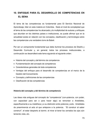 10. ENFOQUE PARA EL DESARROLLO DE COMPETENCIAS EN
     EL SENA


El tema de las competencias es fundamental para El Servicio Nacional de
Aprendizaje, líder en esta materia en Colombia. Dado el nivel de complejidad que
el tema de las competencias ha alcanzado y la multiplicidad de autores y enfoques
que abundan en los distintos paises e instituciones, se puede afirmar que en la
actualidad existe en relación con los conceptos, clasificación y terminología sobre
las competencias una verdadera torre de Babel.


Por ser un componente fundamental que debe iluminar los procesos de Diseño y
Desarrollo Curricular y, en general, todos los procesos institucionales, a
continuación se desarrollará este tema siguiendo el siguiente orden:


• Historia del concepto y del término de competencia
• Fundamentación del concepto de competencia
• Caracteristicas generales de toda competencia
• Ventajas del enfoque para el desarrollo de competencias en el marco de la
  Gestión del Conocimiento
• Concepto y definiciones de las competencias
• Clasificación de las competencias




Historia del concepto y del término de competencia


Las ideas más antiguas del concepto de “competencia” (con-potencia, con poder,
con capacidad para ser o para hacer algo) se remontan a Aristóteles,
específicamente a su metafísica y a su distinción entre potencia y acto. Aristóteles
da preeminencia al acto al que antepone a la potencia. “El construir al saber
construir”, el estar despierto al dormir, el mirar al tener los cerrados los ojos aún
teniendo vista, etc.

                                                                                  73
 