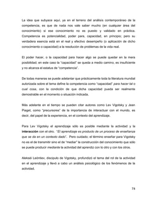 La idea que subyace aquí, ya en el terreno del análisis contemporáneo de la
competencia, es que de nada nos vale saber mucho (en cualquier área del
conocimiento) si ese conocimiento no es puesto y validado en práctica.
Competencia es potencialidad, poder para, capacidad, en principio; pero su
verdadera esencia está en el real y efectivo desempeño (o aplicación de dicho
conocimiento o capacidad) a la resolución de problemas de la vida real.


El poder hacer, o la capacidad para hacer algo se puede quedar en la mera
posibilidad; en este caso la “capacidad” se queda a medio camino, es insuficiente
y no alcanza el estatus de “competencia”.


De todas maneras se puede adelantar que prácticamente toda la literatura mundial
autorizada sobre el tema define la competencia como “capacidad” para hacer tal o
cual cosa, con la condición de que dicha capacidad pueda ser realmente
demostrable en el momento o situación indicada.


Más adelante en el tiempo se pueden citar autores como Lev Vigotsky y Jean
Piaget, como “precursores” de la importancia de interactuar con el mundo, es
decir, del papel de la experiencia, en el contexto del aprendizaje.


Para Lev Vigotsky el aprendizaje sólo es posible mediante la actividad y la
interacción con el otro. “El aprendizaje es producto de un proceso de enseñanza
que se da en un contexto dado”. Pero cuidado; el término enseñar para Vigotsky
no es el de transmitir sino el de “mediar” la construcción del conocimiento que sólo
se puede producir mediante la actividad del aprendiz con lo otro y con los otros.


Alekséi Leóntiev, discipulo de Vigotsky, profundizó el tema del rol de la actividad
en el aprendizaje y llevó a cabo un análisis psicológico de los fenómenos de la
actividad.




                                                                                    74
 