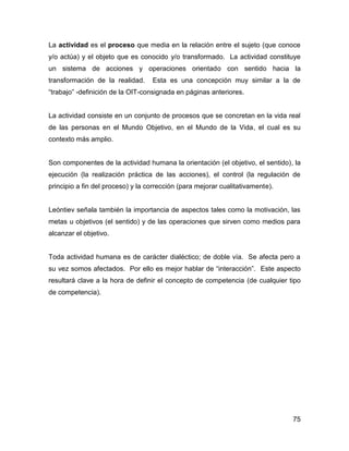 La actividad es el proceso que media en la relación entre el sujeto (que conoce
y/o actúa) y el objeto que es conocido y/o transformado. La actividad constituye
un sistema de acciones y operaciones orientado con sentido hacia la
transformación de la realidad.     Esta es una concepción muy similar a la de
“trabajo” -definición de la OIT-consignada en páginas anteriores.


La actividad consiste en un conjunto de procesos que se concretan en la vida real
de las personas en el Mundo Objetivo, en el Mundo de la Vida, el cual es su
contexto más amplio.


Son componentes de la actividad humana la orientación (el objetivo, el sentido), la
ejecución (la realización práctica de las acciones), el control (la regulación de
principio a fin del proceso) y la corrección (para mejorar cualitativamente).


Leóntiev señala también la importancia de aspectos tales como la motivación, las
metas u objetivos (el sentido) y de las operaciones que sirven como medios para
alcanzar el objetivo.


Toda actividad humana es de carácter dialéctico; de doble vía. Se afecta pero a
su vez somos afectados. Por ello es mejor hablar de “interacción”. Este aspecto
resultará clave a la hora de definir el concepto de competencia (de cualquier tipo
de competencia).




                                                                                75
 