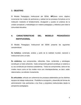3. OBJETIVO


El Modelo Pedagógico Institucional del SENA, MPI,tiene como objetivo
incrementar los niveles de pertinencia y calidad de los procesos formativos en la
institución mediante el fortalecimiento, divulgación y puesta en práctica de la
unidad conceptual y metodológica en materia pedagógica y didáctica para toda la
comunidad educativa.




4.     CARACTERISTICAS                  DEL         MODELO        PEDAGÓGICO
       INSTITUCIONAL


El   Modelo    Pedagógico     Institucional   del   SENA   presenta   las   siguientes
caracteristicas:


Es holístico; contempla, analiza y parte de la realidad mundial, nacional e
institucional como un todo.


Es sistémico; sus componentes, referentes, fines, contenidos y estrategias
constituyen un todo coherente. Cada componente general constituye un sistema a
su vez constituido por diversos subsistemas. Todos los componentes, tanto en los
niveles macro como en los niveles micro son interdependientes, es decir, están
relacionados y se afectan mutuamente.


Es articulador; articula con coherencia los procesos adelantados por los distintos
equipos de trabajo institucional. Posibilita la concepción y desarrollo de formas de
administración más pertinentes a los fines y propósitos institucionales desde la
perspectiva pedagógica.




                                                                                    4
 