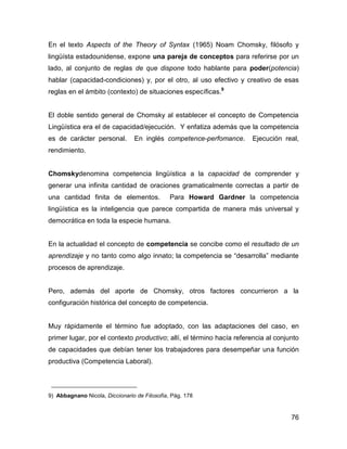 En el texto Aspects of the Theory of Syntax (1965) Noam Chomsky, filósofo y
lingüísta estadounidense, expone una pareja de conceptos para referirse por un
lado, al conjunto de reglas de que dispone todo hablante para poder(potencia)
hablar (capacidad-condiciones) y, por el otro, al uso efectivo y creativo de esas
reglas en el ámbito (contexto) de situaciones específicas.9


El doble sentido general de Chomsky al establecer el concepto de Competencia
Lingüística era el de capacidad/ejecución. Y enfatiza además que la competencia
es de carácter personal.        En inglés competence-perfomance.      Ejecución real,
rendimiento.


Chomskydenomina competencia lingüística a la capacidad de comprender y
generar una infinita cantidad de oraciones gramaticalmente correctas a partir de
una cantidad finita de elementos.             Para Howard Gardner la competencia
lingüística es la inteligencia que parece compartida de manera más universal y
democrática en toda la especie humana.


En la actualidad el concepto de competencia se concibe como el resultado de un
aprendizaje y no tanto como algo innato; la competencia se “desarrolla” mediante
procesos de aprendizaje.


Pero, además del aporte de Chomsky, otros factores concurrieron a la
configuración histórica del concepto de competencia.


Muy rápidamente el término fue adoptado, con las adaptaciones del caso, en
primer lugar, por el contexto productivo; allí, el término hacía referencia al conjunto
de capacidades que debían tener los trabajadores para desempeñar una función
productiva (Competencia Laboral).



9) Abbagnano Nicola, Diccionario de Filosofía, Pág. 178


                                                                                    76
 