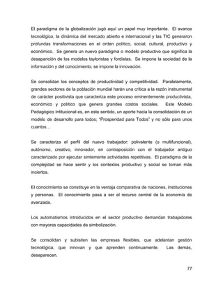El paradigma de la globalización jugó aquí un papel muy importante. El avance
tecnológico, la dinámica del mercado abierto e internacional y las TIC generaron
profundas transformaciones en el orden político, social, cultural, productivo y
económico. Se genera un nuevo paradigma o modelo productivo que significa la
desaparición de los modelos tayloristas y fordistas. Se impone la sociedad de la
información y del conocimiento; se impone la innovación.


Se consolidan los conceptos de productividad y competitividad. Paralelamente,
grandes sectores de la población mundial harán una crítica a la razón instrumental
de carácter positivista que caracteriza este proceso eminentemente productivista,
económico y político que genera grandes costos sociales.             Este Modelo
Pedagógico Intitucional es, en este sentido, un aporte hacia la consolidación de un
modelo de desarrollo para todos; “Prosperidad para Todos” y no sólo para unos
cuantos…


Se caracteriza el perfil del nuevo trabajador: polivalente (o multifuncional),
autónomo, creativo, innovador, en contraposición con el trabajador antiguo
caracterizado por ejecutar simlemente actividades repetitivas. El paradigma de la
complejidad se hace sentir y los contextos productivo y social se tornan más
inciertos.


El conocimiento se constituye en la ventaja comparativa de naciones, instituciones
y personas. El conocimiento pasa a ser el recurso central de la economía de
avanzada.


Los automatismos introducidos en el sector productivo demandan trabajadores
con mayores capacidades de simbolización.


Se consolidan y subisiten las empresas flexibles, que adelantan gestión
tecnológica, que innovan y que aprenden continuamente.               Las demás,
desaparecen.


                                                                                77
 