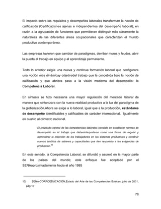 El impacto sobre los requisitos y desempeños laborales transforman la noción de
calificación (Certificaciones ajenas e independientes del desempeño laboral), en
razón a la agrupación de funciones que permitieran distinguir más claramente la
naturaleza de las diferentes áreas ocupacionales que caracterizan el mundo
productivo contemporáneo.


Las empresas tuvieron que cambiar de paradigmas, derribar muros y feudos, abrir
la puerta al trabajo en equipo y al aprendizaje permanente.


Todo lo anterior exigía una nueva y continua formación laboral que configurara
una noción más dinámicay objetivadel trabajo que la concebida bajo la noción de
calificación y que abriera paso a la visión moderna del desempeño: la
Competencia Laboral.


En síntesis se hizo necesaria una mayor regulación del mercado laboral de
manera que sintonizara con la nueva realidad productiva a la luz del paradigma de
la globalización.Ahora se exige a lo laboral, igual que a la producción, estándares
de desempeño identificables y calificables de carácter internacional. Igualmente
en cuanto al contexto nacional.

              El propósito central de las competencias laborales consiste en establecer normas de
              desempeño en el trabajo que debeninterpretarse como una forma de regular y
              administrar la inserción de los trabajadores en los sistemas productivos y construir
              nuevos ámbitos de saberes y capacidades que den respuesta a las exigencias de
                            10
              producción.


En este sentido, la Competencia Laboral, se difundió y asumió en la mayor parte
de      los    paises        del   mundo;    este    enfoque      fue     adoptado      por     el
SENAaproximadamente hacia el año 1995




10)      SENA-CORPOEDUCACIÓN,Estado del Arte de las Competencias Básicas, julio de 2001,
     pág.10


                                                                                               78
 