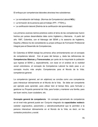 El enfoque por competencias laborales atraviesa tres subsistemas:


• La normalización del trabajo (Normas de Competencia Laboral NCL)
• La formación de la persona para el trabajo (FPI – FTDH) y,
• La certificación laboral (Distinta de la certificación del aprendizaje)


Los primeros avances teórico-prácticos sobre el tema de las competencias fueron
hechos por países desarrollados tales como Inglaterra y Alemania. A partir del
año 1997, Colombia, con el liderazgo del SENA y la asesoría de Inglaterra,
España y México ha ido consolidando su propio enfoque de Formación Profesional
Integral para el Desarrollo de Competencias.


En Colombia el SENA trabajó los primeros años eminentemente con el concepto
de competencia laboral.      Con el paso del tiempo y, dada las deficiencias de
Competencias Básicas y Transversales por parte de la mayoríade la población
que ingresa al SENA y, especialmente, con base en el análisis de la realidad
social colombiana, el concepto de Competencia Laboral ha dado paso a un
concepto mucho más amplio: Competencias para el Mundo de la Vida;
competencia general.


La competencia (general, así sin adjetivos) se concibe como una competencia
para interactuar idóneamente en el Mundo de la Vida. Se debe ser competente
por ejemplo para aprender, para utilizar bien el tiempo libre, para formular y
gestionar su Proyecto personal de Vida, para fundar y mantener una familia, para
ser buen vecino, buen ciudadano, etc.


Concepto general de competencia: Un concepto aproximado de competencia
en el nivel más general puede ser: Conjunto integrado de capacidades realesde
carácter cognoscitivo, psicomotriz y valorativo/actitudinal que le permiten a la
persona interactuar idóneamente en el Mundo de la Vida; es decir, en los
contextos productivo y social.

                                                                             79
 