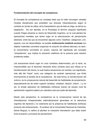 Fundamentación del concepto de competencia


El concepto de competencia es complejo dado que en éste convergen variadas
miradas disciplinares que posibilitan sus diversas interpretaciones según el
contexto en donde se utiliza; de la interpretación que de éste se haga, se deriva su
adaptación.   Así por ejemplo, en la Psicología el término adquiere significado
cuando Piaget presenta su teoría de Desarrollo Cognitivo, en la cual plantea las
operaciones mentales que tienen lugar en la estructuración de pensamiento
abstracto, entre las que se encuentran algunas como: Clasificar, categorizar, unir,
separar; una vez desarrolladas, es posible evidenciarlas mediante acciones con
objetos materiales concretos (organizar el conjunto de esferas blancas); es decir,
el conocimiento convertido en acción, esencia del significado del concepto
“competencia”, que implica la actuación sistémica de la persona para resolver
problemas reales.


Las actuaciones tienen lugar en unos contextos determinados, por lo tanto, es
imprescindible que el Aprendiz interprete dicho contexto para que influya en la
transformación del mismo, lo cual implica actuaciones con sentido, con significado,
más allá del “hacer” como una categoría de carácter operacional, que limita
enormemente el sentido de la competencia. De esta forma, la transformación del
entorno, es la consecuencia natural del desarrollo de habilidades de pensamiento,
especialmente las de orden superior (analizar, sintetizar, deducir, inducir…) y no
así, la simple aplicación de habilidades biofísicas (hacer) de escaso nivel de
aprehensión cognitiva (saber) y/o valorativa (ser) por parte del Aprendiz.


Desde esta perspectiva, la competencia es la consecuencia natural de las
interrelaciones intrapersonales sistemáticamente generadas en la estructura
cognitiva del Aprendiz y no solamente por la presencia de habilidades biofísicas
producto del entrenamiento. El profesor de la Universidad Nacional de Colombia,
Daniel Bogoya, lo ratifica al plantear la necesaria interrelación que debe existir
entre actuación y procesos de pensamiento.


                                                                                 80
 