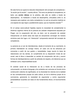 De esta forma se supera la reducida interpretación del concepto de competencia -
“la acción por la acción” - cuando afirma: “Tal como se plantea la competencia, en
tanto una acción idónea en la práctica, ella sólo es visible a través de
desempeños... la mediación a través de desempeños, articulados entre sí, es
necesaria para explorar una cierta competencia, la cual se encuentra implícita en
una especie de caja negra o posiblemente opaca, que es imperativo develar” 11


En el campo socio-cultural Vigotsky expone la necesidad de complementar la
dinámica cognitiva interna de la persona de carácter intrapersonal expuesta por
Piaget, con la cooperación del otro, es decir, con la actuación de carácter
interpersonal, en donde estos dos tipos de actuaciones convergen de manera
armónica para dar lugar a la “interacción” componente esencial del concepto de
competencia.


La persona es un ser de interrelaciones, desde el momento de su nacimiento, la
primera interrelación es consigo mismo, en cada uno de los esfuerzos por
conocerse a partir de sus gustos y necesidades; luego asume la tarea de
relacionarse con los demás, en cumplimiento de su disposición innata de ser
social, esto lo lleva a desarrollar su sentido de comprensión del otro y asumir
formas de interdependencia a partir de actitudes de respeto y de tolerancia que se
sintetizan como, responsabilidad social.


El carácter social de la interacción se da a través de los procesos de
comunicación, en donde el lenguaje y los contextos son comunes en función de la
construcción colectiva de significados; en la diversidad de visiones de la realidad
en las contradicciones propias de cada cultura, se da la dinámica propia de la
convivencia, generando la necesidad de argumentar y contra argumentar
paraestablecer acuerdos con base en dos fundamentos éticos, el reconocimiento
del




                                                                                81
 