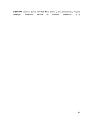 11)BOGOYA Maldonado Daniel; TORRADO María Cristina y Otros,Competencias y Proyecto
Pedagógico,   Universidad    Nacional    de    Colombia,     Bogotá,2002,   (p.13).




                                                                               82
 