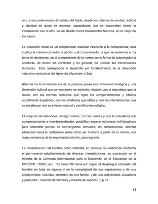 otro, y las pretensiones de validez del habla, desde los criterios de verdad, rectitud
y claridad de quien se expresa; capacidades que se desarrollan desde la
interrelación con el otro, no así desde meros tratamientos teóricos, en el mejor de
los casos.


La actuación moral es un componente esencial inherente a la competencia; ésta
implica la coherencia entre la acción y el conocimiento, la que se evidencia en la
toma de decisiones, en el cumplimiento de la norma como forma de autorregular la
conducta, de dirimir los conflictos y en general, de orientar las interacciones
humanas.     Esto corresponde al desarrollo y/o fortalecimiento de la dimensión
valorativo-actitudinal del Aprendiz (Aprender a Ser).


Además de la dimensión social, la persona posee una dimensión biológica y una
dimensión cultural que se encuentra en estrecha relación con la naturaleza que la
rodea, con las normas comunes que rigen los comportamientos y hábitos
socialmente aceptados, con los artefactos que utiliza y con las interrelaciones que
se establecen con su entorno natural y científico-tecnológico.


El conjunto de relaciones consigo mismo, con los demás y con la naturaleza son
complementarias e interdependientes, posibilitan superar esfuerzos individualistas
para encontrar puntos de convergencia comunes, en consecuencia, orientar
esfuerzos hacia la realización plena como ser humano a partir de sí mismo, con
clara conciencia de la importancia del otro, para lograrlo.


La consideración del hombre como totalidad, en proceso de realización mediante
el permanente establecimiento de diversas interrelaciones, es expresado en el
Informe de la Comisión Internacional para el Desarrollo de la Educación de la
UNESCO (1987), así: “El desarrollo tiene por objeto el despliegue completo del
hombre en toda su riqueza y en la complejidad de sus expresiones y de sus
compromisos: individuo, miembro de una familia y de una colectividad, ciudadano
y productor - inventor de técnicas y creador de sueños”, p.p.31


                                                                                   83
 