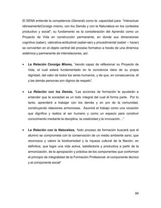 El SENA entiende la competencia (General) como la: capacidad para: “Interactuar
idóneamenteConsigo mismo, con los Demás y con la Naturaleza en los contextos
productivo y social”; su fundamento es la consideración del Aprendiz como un
Proyecto de Vida en construcción permanente, en donde sus dimensiones
cognitiva (saber), valorativa-actitudinal (saber-ser) y procedimental (saber – hacer)
se convierten en el objeto central del proceso formativo a través de una dinámica
sistémica y permanente de interrelaciones, así:


•   La Relación Consigo Mismo, “siendo capaz de reflexionar su Proyecto de
    Vida, el cual estará fundamentado en la conciencia clara de su propia
    dignidad, del valor de todos los seres humanos, y de que, en consecuencia, él
    y las demás personas son dignos de respeto”.


•   La Relación con los Demás, “Las acciones de formación le ayudarán a
    entender que la sociedad es un todo integral del cual él forma parte. Por lo
    tanto, aprenderá a trabajar con los demás y en pro de la comunidad,
    construyendo relaciones armoniosas. Asumirá el trabajo como una vocación
    que dignifica y realiza al ser humano y como un espacio para construir
    conocimiento mediante la disciplina, la creatividad y la innovación…”


•   La Relación con la Naturaleza, “todo proceso de formación buscará que el
    alumno se comprometa con la conservación de un medio ambiente sano; que
    reconozca y valore la biodiversidad y la riqueza cultural de la Nación; en
    definitiva, que logre una vida activa, satisfactoria y productiva a partir de la
    armonización, de la apropiación y práctica de los componentes que conforman
    el principio de integralidad de la Formación Profesional: el componente técnico
    y el componente social”




                                                                                  84
 