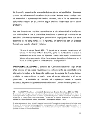 La dimensión procedimental se orienta al desarrollo de las habilidades y destrezas
propias para el desempeño en el ámbito productivo, ésta se incorpora al proceso
de enseñanza – aprendizaje con criterio didáctico, con el fin de desarrollar la
competencia laboral en el Aprendiz, según criterios establecidos por el sector
productivo.


Las tres dimensiones cognitiva, procedimental y valorativo-actitudinal conforman
una tríada sobre la cual el proceso de enseñanza – aprendizaje – evaluación se
estructura con criterios metodológicos para alcanzar su propósito clave, cual es el
desarrollo de la competencia en el Aprendiz, en coherencia con un proceso
formativo de carácter integral y holístico.


           Tal como lo plantea Barnett (2001): “El dominio de la interacción humana como tal,
           llamado por Habermas el Mundo de la Vida, aporta ese mundo abierto en el cual el
           pensamiento y la acción juntos son necesarios. Una educación superior que tome como
           objetivo guía una concepción del ser humano capaz de colaborar efectivamente con el
                                                                                            12
           Mundo de la Vida, aportará un sentido diferente a la competencia”


COMPETENCIA LABORAL: El concepto de “Competencia Laboral” surge en los
años ochenta en los países industrializados; en los noventa, es presentado como
alternativa formativa y de desarrollo viable para los países de América Latina;
posibilita el acercamiento necesario, entre el sector educativo y el sector
productivo.         La inserción del concepto de competencia laboral al sistema
educativo, es planteada por el economista holandés, Leonard Mertens (1996), así:



12)      BARNETT, Ronald,Los Límites de la Competencia. Gedisa. Barcelona. 2001, (p. 265).
Es sumamente importante que el total de la población adquiera esas competencias de empleabilidad, tanto por razones de
equidad, para evitar la marginación, como por razones de productividad, para que la fuerza laboral pueda recapacitarse de
acuerdo con los cambios y las nuevas oportunidades.... sin este tipo de formación difícilmente las personas lograran
insertarse en el mundo laboral, con ingresos no marginales y posibilidades de progreso” 3 (p.38).

El hablar de competencia laboral connota la capacidad productiva del Aprendiz en términos de desempeños reales, no así
de la suma de conocimientos, habilidades y actitudes necesarias pero no suficientes para la respuesta productiva en un
contexto laboral; es decir, la competencia laboral es el resultado de la convergencia entre múltiples interacciones y su
puesta en escena en situaciones determinadas.


                                                                                                                     85
 