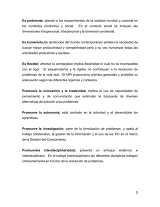 Es pertinente; atiende a los requerimientos de la realidad mundial y nacional en
los contextos productivo y social.         En el contexto social se incluyen las
dimensiones intrapersonal, interpersonal y la dimensión ambiental.


Es humanista;las tendencias del mundo contemporáneo señalan la necesidad de
buscar mayor productividad y competitividad pero a su vez humanizar todas las
actividades productivas y sociales.


Es flexible; afrontar la complejidad implica flexibilidad lo cual no es incompatible
con el rigor.   El esquematismo y la rigidez no contribuyen a la resolución de
problemas de la vida real. El MPI proporciona criterios generales y posibilita su
adecuación según las diferentes regiones y contextos.


Promueve la innovación y la creatividad; implica el uso de capacidades de
pensamiento y de comunicación que estimulan la búsqueda de diversas
alternativas de solución a los problemas.


Promueve la autonomía; está centrado en la actividad y el desarrollode los
aprendices.


Promueve la investigación; parte de la formulación de problemas, y apela al
trabajo colaborativo, la gestión de la información y el uso de las TIC en el marco
de la Gestión del Conocimiento.


Promuevela      interdisciplinariedad;      presenta    un    enfoque    sistémico    e
interdisciplinario. En el trabajo interdisciplinario las diferentes disciplinas trabajan
coherentemente en función de la resolución de problemas.




                                                                                      5
 