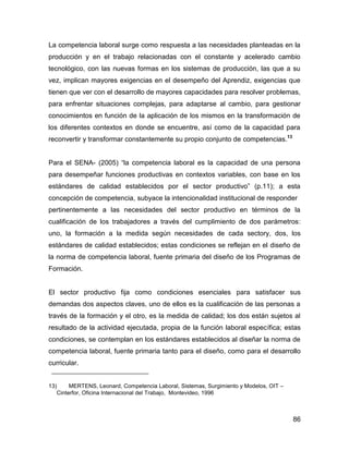 La competencia laboral surge como respuesta a las necesidades planteadas en la
producción y en el trabajo relacionadas con el constante y acelerado cambio
tecnológico, con las nuevas formas en los sistemas de producción, las que a su
vez, implican mayores exigencias en el desempeño del Aprendiz, exigencias que
tienen que ver con el desarrollo de mayores capacidades para resolver problemas,
para enfrentar situaciones complejas, para adaptarse al cambio, para gestionar
conocimientos en función de la aplicación de los mismos en la transformación de
los diferentes contextos en donde se encuentre, así como de la capacidad para
reconvertir y transformar constantemente su propio conjunto de competencias.13


Para el SENA- (2005) “la competencia laboral es la capacidad de una persona
para desempeñar funciones productivas en contextos variables, con base en los
estándares de calidad establecidos por el sector productivo” (p.11); a esta
concepción de competencia, subyace la intencionalidad institucional de responder
pertinentemente a las necesidades del sector productivo en términos de la
cualificación de los trabajadores a través del cumplimiento de dos parámetros:
uno, la formación a la medida según necesidades de cada sectory, dos, los
estándares de calidad establecidos; estas condiciones se reflejan en el diseño de
la norma de competencia laboral, fuente primaria del diseño de los Programas de
Formación.


El sector productivo fija como condiciones esenciales para satisfacer sus
demandas dos aspectos claves, uno de ellos es la cualificación de las personas a
través de la formación y el otro, es la medida de calidad; los dos están sujetos al
resultado de la actividad ejecutada, propia de la función laboral específica; estas
condiciones, se contemplan en los estándares establecidos al diseñar la norma de
competencia laboral, fuente primaria tanto para el diseño, como para el desarrollo
curricular.


13)     MERTENS, Leonard, Competencia Laboral, Sistemas, Surgimiento y Modelos, OIT –
   Cinterfor, Oficina Internacional del Trabajo, Montevideo, 1996



                                                                                        86
 