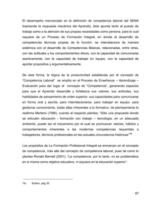 El desempeño mencionado en la definición de competencia laboral del SENA
trasciende la respuesta mecánica del Aprendiz, éste apunta tanto al puesto de
trabajo como a la atención de sus propias necesidades como persona, para lo cual
requiere de un Proceso de Formación Integral, en donde el desarrollo de
competencias técnicas propias de la función, se interrelaciona de manera
sistémica con el desarrollo de Competencias Básicas, relacionadas, entre otras,
con las actitudes y los comportamientos éticos, con la capacidad de comunicarse
asertivamente, con la capacidad de trabajar en equipo, con la capacidad de
aportar propositiva y argumentativamente.


De esta forma, la lógica de la productividad establecida por el concepto de
“Competencia Laboral” se amplía en el Proceso de Enseñanza – Aprendizaje –
Evaluación para dar lugar al concepto de “Competencia”, generando espacios
para que el Aprendiz desarrolle y fortalezca sus valores, sus actitudes, sus
habilidades de pensamiento de orden superior, sus capacidades para comunicarse
en forma oral y escrita, para interrelacionarse, para trabajar en equipo, para
gestionar conocimiento, todas ellas inherentes a lo formativo, tal planteamiento lo
reafirma Mertens (1996), cuando al respecto plantea: “Sólo una propuesta donde
se articulen educación - formación con trabajo – tecnología, en un adecuado
ambiente, puede ser el mecanismo por el cual se promuevan valores, hábitos y
comportamientos inherentes a las modernas competencias requeridas a
trabajadores, técnicos profesionales en las actuales circunstancia históricas” 14


Los propósitos de La Formación Profesional Integral se enmarcan en el concepto
de competencia, más allá del concepto de competencia laboral, pues tal como lo
plantea Ronald Barnett (2001): “La competencia, por lo tanto, no es problemática
en sí misma como objetivo educativo, ni siquiera en la educación superior”.




14)   Ibídem, pág.35


                                                                                    87
 
