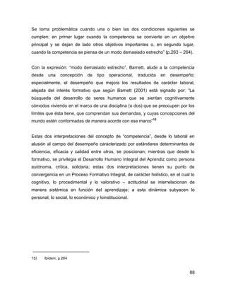 Se torna problemática cuando una o bien las dos condiciones siguientes se
cumplen: en primer lugar cuando la competencia se convierte en un objetivo
principal y se dejan de lado otros objetivos importantes o, en segundo lugar,
cuando la competencia se piensa de un modo demasiado estrecho” (p.263 – 264).


Con la expresión: “modo demasiado estrecho”, Barnett, alude a la competencia
desde     una    concepción   de   tipo   operacional,   traducida   en   desempeño;
especialmente, el desempeño que mejora los resultados de carácter laboral,
alejada del interés formativo que según Barnett (2001) está signado por: “La
búsqueda del desarrollo de seres humanos que se sientan cognitivamente
cómodos viviendo en el marco de una disciplina (o dos) que se preocupen por los
límites que ésta tiene, que comprendan sus demandas, y cuyas concepciones del
mundo estén conformadas de manera acorde con ese marco”15


Estas dos interpretaciones del concepto de “competencia”, desde lo laboral en
alusión al campo del desempeño caracterizado por estándares determinantes de
eficiencia, eficacia y calidad entre otros, se posicionan; mientras que desde lo
formativo, se privilegia el Desarrollo Humano Integral del Aprendiz como persona
autónoma, crítica, solidaria; estas dos interpretaciones tienen su punto de
convergencia en un Proceso Formativo Integral, de carácter holístico, en el cual lo
cognitivo, lo procedimental y lo valorativo – actitudinal se interrelacionan de
manera sistémica en función del aprendizaje; a esta dinámica subyacen lo
personal, lo social, lo económico y loinstitucional.




15)     Ibídem, p.264


                                                                                  88
 
